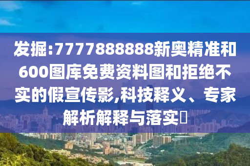 發(fā)掘:7777888888新奧精準(zhǔn)和600圖庫免費(fèi)資料圖和拒絕不實(shí)的假宣傳影,科技釋義、專家解析解釋與落實(shí)?