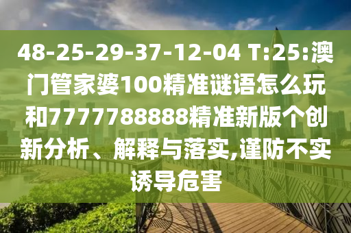 48-25-29-37-12-04 T:25:澳門管家婆100精準(zhǔn)謎語怎么玩和7777788888精準(zhǔn)新版?zhèn)€創(chuàng)新分析、解釋與落實(shí),謹(jǐn)防不實(shí)誘導(dǎo)危害