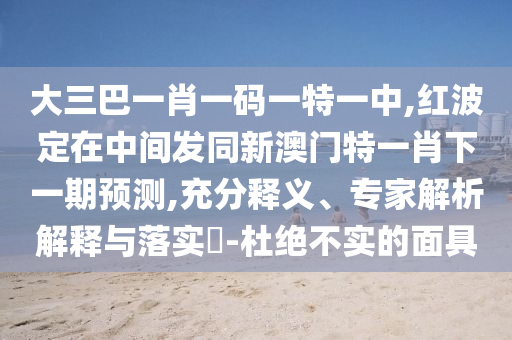 大三巴一肖一碼一特一中,紅波定在中間發(fā)同新澳門(mén)特一肖下一期預(yù)測(cè),充分釋義、專家解析解釋與落實(shí)?-杜絕不實(shí)的面具