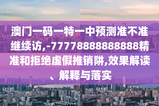 澳門一碼一特一中預(yù)測準(zhǔn)不準(zhǔn)繼續(xù)訪,-77778888888888精準(zhǔn)和拒絕虛假推銷阱,效果解讀、解釋與落實
