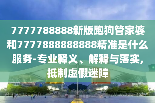 7777788888新版跑狗管家婆和7777888888888精準(zhǔn)是什么服務(wù)-專業(yè)釋義、解釋與落實(shí),抵制虛假迷障