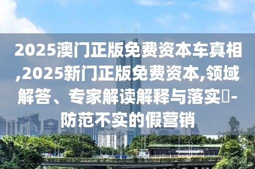 2025澳門正版免費資本車真相,2025新門正版免費資本,領域解答、專家解讀解釋與落實?-防范不實的假營銷