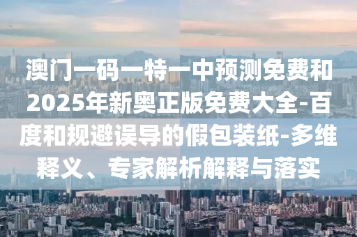 澳門一碼一特一中預(yù)測免費(fèi)和2025年新奧正版免費(fèi)大全-百度和規(guī)避誤導(dǎo)的假包裝紙-多維釋義、專家解析解釋與落實(shí)