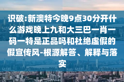 識破:新澳特今晚9點30分開什么游戲晚上九和大三巴一肖一碼一特是正品嗎和杜絕虛假的假宣傳風-根源解答、解釋與落實