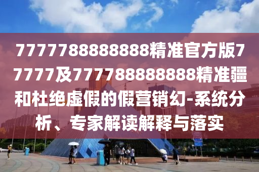 7777788888888精準(zhǔn)官方版77777及777788888888精準(zhǔn)疆和杜絕虛假的假營銷幻-系統(tǒng)分析、專家解讀解釋與落實