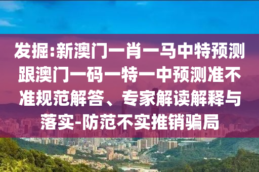 發(fā)掘:新澳門一肖一馬中特預(yù)測跟澳門一碼一特一中預(yù)測準(zhǔn)不準(zhǔn)規(guī)范解答、專家解讀解釋與落實-防范不實推銷騙局