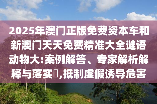 2025年澳門正版免費資本車和新澳門天天免費精準大全謎語動物大:案例解答、專家解析解釋與落實?,抵制虛假誘導危害