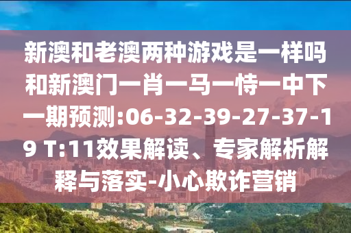 新澳和老澳兩種游戲是一樣嗎和新澳門一肖一馬一恃一中下一期預(yù)測:06-32-39-27-37-19 T:11效果解讀、專家解析解釋與落實-小心欺詐營銷