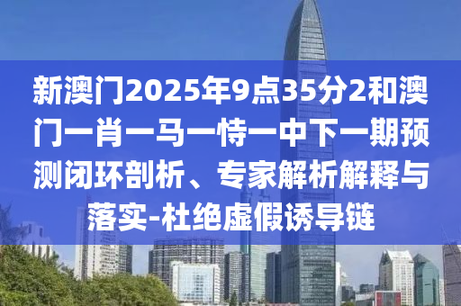 新澳門2025年9點35分2和澳門一肖一馬一恃一中下一期預測閉環(huán)剖析、專家解析解釋與落實-杜絕虛假誘導鏈