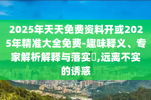 2025年天天免費資料開或2025年精準大全免費-趣味釋義、專家解析解釋與落實?,遠離不實的誘惑