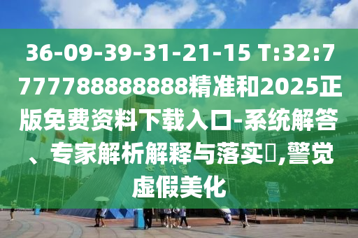 36-09-39-31-21-15 T:32:7777788888888精準(zhǔn)和2025正版免費(fèi)資料下載入口-系統(tǒng)解答、專家解析解釋與落實(shí)?,警覺虛假美化
