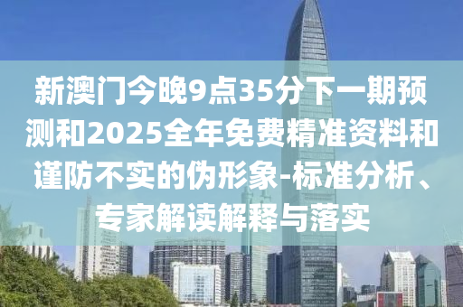 新澳門今晚9點35分下一期預(yù)測和2025全年免費精準(zhǔn)資料和謹(jǐn)防不實的偽形象-標(biāo)準(zhǔn)分析、專家解讀解釋與落實