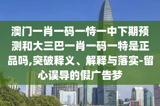 澳門(mén)一肖一碼一恃一中下期預(yù)測(cè)和大三巴一肖一碼一特是正品嗎,突破釋義、解釋與落實(shí)-留心誤導(dǎo)的假?gòu)V告夢(mèng)