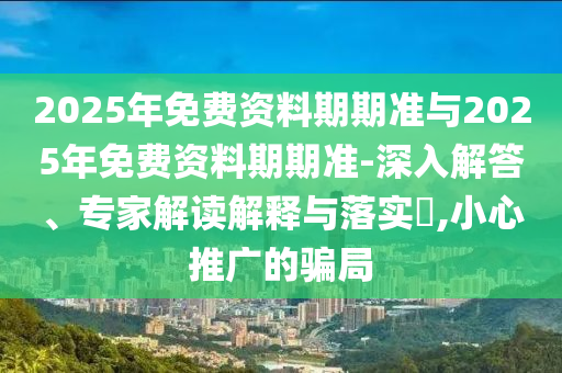 2025年免費資料期期準與2025年免費資料期期準-深入解答、專家解讀解釋與落實?,小心推廣的騙局