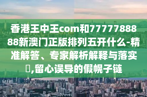 香港王中王com和7777788888新澳門(mén)正版排列五開(kāi)什么-精準(zhǔn)解答、專(zhuān)家解析解釋與落實(shí)?,留心誤導(dǎo)的假幌子鏈