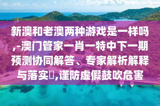 新澳和老澳兩種游戲是一樣嗎,-澳門管家一肖一特中下一期預(yù)測協(xié)同解答、專家解析解釋與落實(shí)?,謹(jǐn)防虛假鼓吹危害