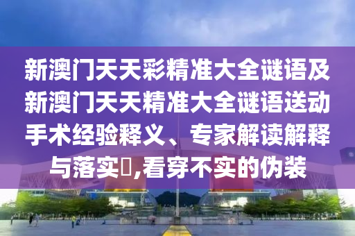 新澳門天天彩精準(zhǔn)大全謎語(yǔ)及新澳門天天精準(zhǔn)大全謎語(yǔ)送動(dòng)手術(shù)經(jīng)驗(yàn)釋義、專家解讀解釋與落實(shí)?,看穿不實(shí)的偽裝