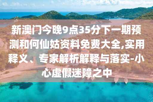 新澳門今晚9點(diǎn)35分下一期預(yù)測(cè)和何仙姑資料免費(fèi)大全,實(shí)用釋義、專家解析解釋與落實(shí)-小心虛假迷障之中