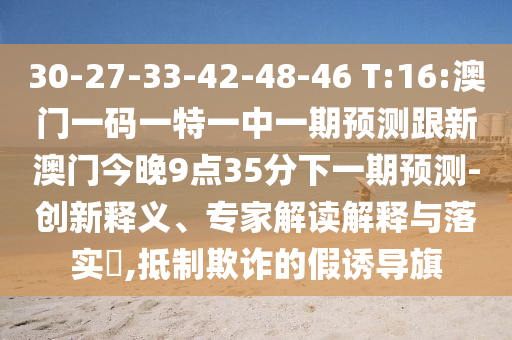 30-27-33-42-48-46 T:16:澳門一碼一特一中一期預(yù)測跟新澳門今晚9點(diǎn)35分下一期預(yù)測-創(chuàng)新釋義、專家解讀解釋與落實(shí)?,抵制欺詐的假誘導(dǎo)旗