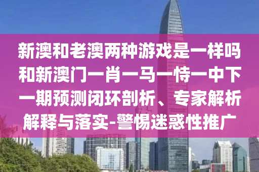 新澳和老澳兩種游戲是一樣嗎和新澳門(mén)一肖一馬一恃一中下一期預(yù)測(cè)閉環(huán)剖析、專家解析解釋與落實(shí)-警惕迷惑性推廣