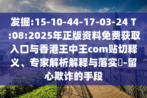 發(fā)掘:15-10-44-17-03-24 T:08:2025年正版資料免費(fèi)獲取入口與香港王中王com貼切釋義、專家解析解釋與落實(shí)?-留心欺詐的手段