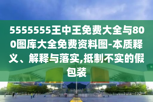 5555555王中王免費大全與800圖庫大全免費資料圖-本質(zhì)釋義、解釋與落實,抵制不實的假包裝